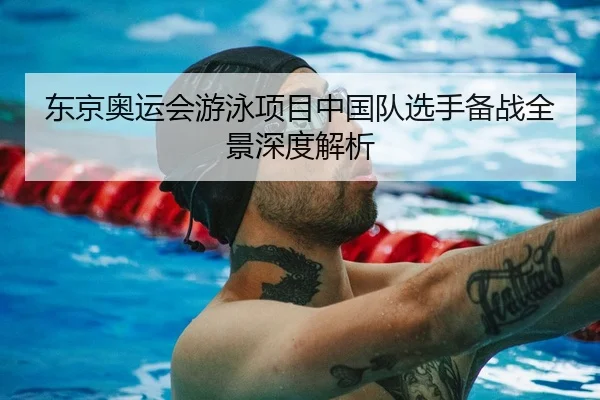 东京奥运会游泳项目中国队选手备战全景深度解析